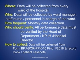 Bahagian Kejururawatan, KKM
Where: Data will be collected from every
ward of the hospital.
Who: Data will be collected by ward manager,
staff nurse / personnel in-charge of the ward.
How frequent: Monthly data collection.
Who should verify: All performance data must
be verified by the Head of
Department / KPJH /Hospital
Director.
How to collect: Data will be collected from
Form BKJ-BOR-PPK-10 Pind 1/2018 & record
book / patient casenote.
 
