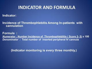INDICATOR AND FORMULA
Indicator:
Incidence of Thrombophlebitis Among In-patients with
cannulation
Formula :
Numerator : Number Incidence of Thrombophleblitis ( Score 2- 5) x 100
Denominator : Total number of inserted peripheral IV cannula
(Indicator monitoring is every three monthly.)
 