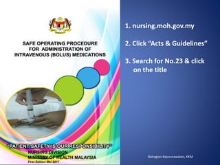 Bahagian Kejururawatan, KKM
NURSING DIVISION
MINISTRY OF HEALTH MALAYSIA
First Edition Mei 2017
1. nursing.moh.gov.my
2. Click “Acts & Guidelines”
3. Search for No.23 & click
on the title
 