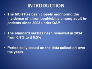 INTRODUCTION
• The MOH has been closely monitoring the
incidence of thrombophlebitis among adult in-
patients since 2003 under QAP.
• The standard set has been reviewed in 2014
from 0.9% to ≤ 0.5%
• Periodically based on the data collection over
the years.
 