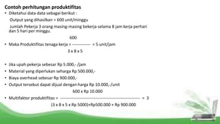 Contoh perhitungan produktifitas
• Diketahui data-data sebagai berikut :
Output yang dihasilkan = 600 unit/minggu
Jumlah Pekerja 3 orang masing-masing bekerja selama 8 jam kerja perhari
dan 5 hari per minggu.
600
• Maka Produktifitas tenaga kerja = ------------- = 5 unit/jam
3 x 8 x 5
• Jika upah pekerja sebesar Rp 5.000,- /jam
• Material yang diperlukan seharga Rp 500.000,-
• Biaya overhead sebesar Rp 900.000,-
• Output tersebut dapat dijual dengan harga Rp 10.000,-/unit
600 x Rp 10.000
• Multifaktor produktifitas = --------------------------------------------------------- = 3
(3 x 8 x 5 x Rp 5000)+Rp500.000 + Rp 900.000
 