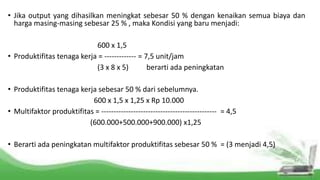 • Jika output yang dihasilkan meningkat sebesar 50 % dengan kenaikan semua biaya dan
harga masing-masing sebesar 25 % , maka Kondisi yang baru menjadi:
600 x 1,5
• Produktifitas tenaga kerja = ------------- = 7,5 unit/jam
(3 x 8 x 5) berarti ada peningkatan
• Produktifitas tenaga kerja sebesar 50 % dari sebelumnya.
600 x 1,5 x 1,25 x Rp 10.000
• Multifaktor produktifitas = ----------------------------------------------- = 4,5
(600.000+500.000+900.000) x1,25
• Berarti ada peningkatan multifaktor produktifitas sebesar 50 % = (3 menjadi 4,5)
 