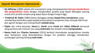 • Ely Whitney (1800) adalah ahli manajemen yang mempopulerkan konsep standardisasi
dan pengendalian mutu dengan menghasilkan produk yang dapat dibongkar pasang
untuk jenis produk senjata yang dapat dijual dengan harga tinggi.
• Frederick W. Taylor (1881) beliau dianggap sebagai bapak ilmu manajemen, yang
memberikan kontribusi pada keyakinannya bahwa manajemen bisa menjadi lebih kuat
dan agresif dengan cara memperbaiki metode kerja.
• Taylor dan mitra kerjanya, Henry L. Gantt serta Frank dan Lillian Gilberth termasuk
yang pertama kali mencari cara yang sistematis dan terbaik untuk memproduksi.
• Henry Ford dan Charles Sorensen (1913) berhasil memadukan pengetahuan mereka
akan komponen yang distandardisasi dengan lini produksi sehingga memberikan
sumbangan penting tentang mail order.
Sejarah Manajemen Operasional
 