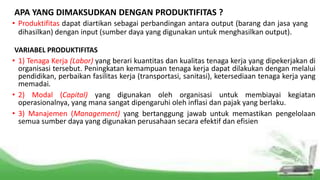 APA YANG DIMAKSUDKAN DENGAN PRODUKTIFITAS ?
• Produktifitas dapat diartikan sebagai perbandingan antara output (barang dan jasa yang
dihasilkan) dengan input (sumber daya yang digunakan untuk menghasilkan output).
VARIABEL PRODUKTIFITAS
• 1) Tenaga Kerja (Labor) yang berari kuantitas dan kualitas tenaga kerja yang dipekerjakan di
organisasi tersebut. Peningkatan kemampuan tenaga kerja dapat dilakukan dengan melalui
pendidikan, perbaikan fasilitas kerja (transportasi, sanitasi), ketersediaan tenaga kerja yang
memadai.
• 2) Modal (Capital) yang digunakan oleh organisasi untuk membiayai kegiatan
operasionalnya, yang mana sangat dipengaruhi oleh inflasi dan pajak yang berlaku.
• 3) Manajemen (Management) yang bertanggung jawab untuk memastikan pengelolaan
semua sumber daya yang digunakan perusahaan secara efektif dan efisien
 