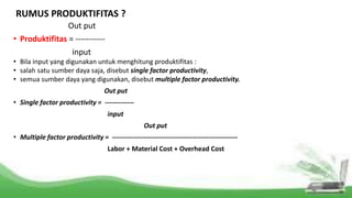 RUMUS PRODUKTIFITAS ?
Out put
• Produktifitas = -----------
input
• Bila input yang digunakan untuk menghitung produktifitas :
• salah satu sumber daya saja, disebut single factor productivity,
• semua sumber daya yang digunakan, disebut multiple factor productivity.
Out put
• Single factor productivity = -------------
input
Out put
• Multiple factor productivity = --------------------------------------------------------
Labor + Material Cost + Overhead Cost
 