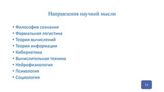Направления научной мысли
• Философия сознания
• Формальная логистика
• Теория вычислений
• Теория информации
• Кибернетика
• Вычислительная техника
• Нейрофизиология
• Психология
• Социология
13
 