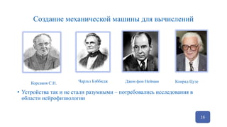 Создание механической машины для вычислений
16
Корсаков С.Н. Чарльз Бэббидж Джон фон Нейман Конрад Цузе
• Устройства так и не стали разумными – потребовались исследования в
области нейрофизиологии
 