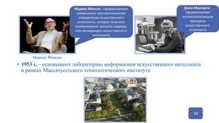 18
• 1953 г. – основывают лабораторию информатики искусственного интеллекта
в рамках Массачусетского технологического института
Марвин Мински
Джон Маккарти -
Сформулировал
основополагающие
принципы
искусственного
интеллекта
Марвин Мински - сформулировал
совершенно противоположное
определение искусственного
интеллекта, которое получило
наименование грязного подхода,
или восходящего искусственного
интеллекта
 