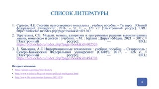 СПИСОК ЛИТЕРАТУРЫ
1. Сергеев, Н.Е. Системы искусственного интеллекта : учебное пособие. – Таганрог : Южный
федеральный университет, 2016. – Ч. 1. – 123 с// [Электронный ресурс]. URL:
https://biblioclub.ru/index.php?page=book&id=493 307
2. Веретехина, С.В. Модели, методы, алгоритмы и программные решения вычислительных
машин, комплексов и систем : учебник. – М. : Берлин : Директ-Медиа, 2021. – 307 с //
[Электронный ресурс]. –– URL:
https://biblioclub.ru/index.php?page=book&id=602526
3. 3. Хныкина, А.Г. Информационные технологии : учебное пособие. – Ставрополь :
Северо-Кавказский Федеральный университет (СКФУ), 2017. – 126 с. //
[Электронный ресурс]. –– URL:
https://biblioclub.ru/index.php?page=book&id=494703
Интернет источники
• https://aitopics.org/misc/brief-history
• http://www.waylay.io/blog-iot-meets-artificial-intelligence.html
• http://www.bbc.com/russian/features-38931070
4
 