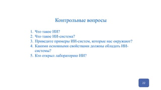 22
Контрольные вопросы
1. Что такое ИИ?
2. Что такое ИИ-система?
3. Приведите примеры ИИ-систем, которые нас окружают?
4. Какими основными свойствами должны обладать ИИ-
системы?
5. Кто открыл лабораторию ИИ?
 