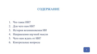 СОДЕРЖАНИЕ
1. Что такое ИИ?
2. Для чего нам ИИ?
3. История возникновения ИИ
4. Направления научной мысли
5. Чего нам ждать от ИИ?
6. Контрольные вопросы
5
 
