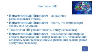 Что такое ИИ?
• Искусственный Интеллект – динамично
развивающаяся отрасль
• Искусственный Интеллект – это то, что компьютеры
делать еще не умеют.
• Технологии ИИ решают задачи, присуще человеку
• Искусственный Интеллект – это междисциплинарная
область исследований и набор технологий, позволяющий
создавать технические системы, решающие задачи, ранее
доступные человеку.
6
 