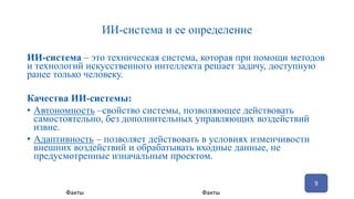 ИИ-система и ее определение
ИИ-система – это техническая система, которая при помощи методов
и технологий искусственного интеллекта решает задачу, доступную
ранее только человеку.
Качества ИИ-системы:
• Автономность –свойство системы, позволяющее действовать
самостоятельно, без дополнительных управляющих воздействий
извне.
• Адаптивность – позволяет действовать в условиях изменчивости
внешних воздействий и обрабатывать входные данные, не
предусмотренные изначальным проектом.
9
Факты Факты
 