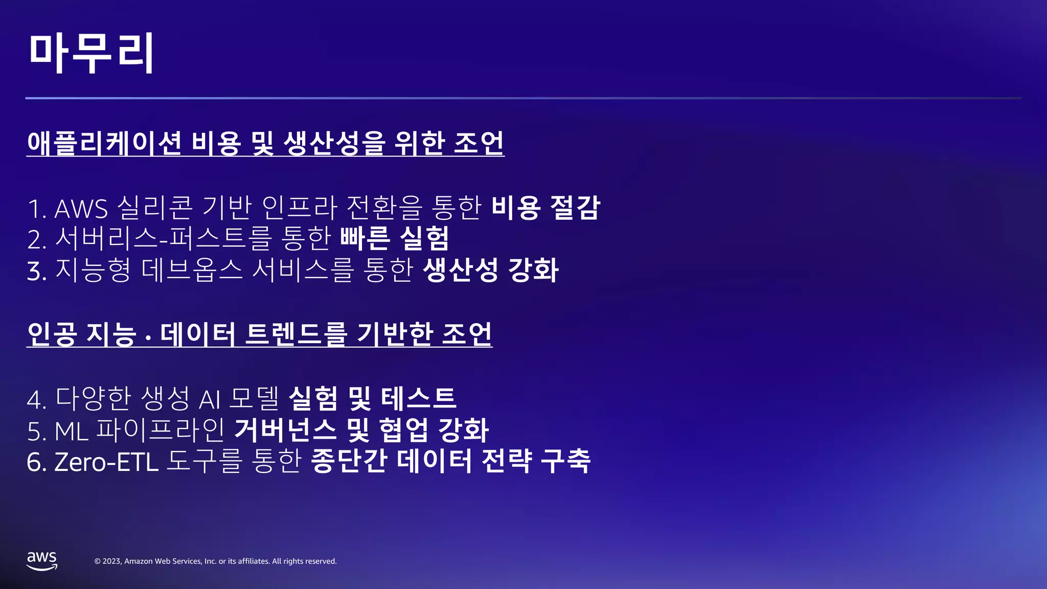 © 2023, Amazon Web Services, Inc. or its affiliates. All rights reserved.
마무리
애플리케이션 비용 및 생산성을 위한 조언
1. AWS 실리콘 기반 인프라 전환을 통한 비용 절감
2. 서버리스-퍼스트를 통한 빠른 실험
3. 지능형 데브옵스 서비스를 통한 생산성 강화
인공 지능 · 데이터 트렌드를 기반한 조언
4. 다양한 생성 AI 모델 실험 및 테스트
5. ML 파이프라인 거버넌스 및 협업 강화
6. Zero-ETL 도구를 통한 종단간 데이터 전략 구축
 