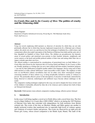 Stellenbosch Papers in Linguistics, Vol. 39, 2010, 25-39
doi: 10.5774/39-0-2
Ice-Candy-Man and In the Country of Men: The politics of cruelty
and the witnessing child
Annie Gagiano
Department of English, Stellenbosch University, Private Bag X1, 7602 Matieland, South Africa
Email: ahg@sun.ac.za
Abstract
Using two novels employing child narrators as observers of atrocities by which they are not only
profoundly affected, but in which they become implicated (respectively by a Pakistani and a Libyan
author), the article sets out to try and discover how the technique of mediation by a child witness and
commentator affects the reader's perception of the Partition of Pakistan from India and the early rule of
Gen. Quaddafi [or Gaddafi] in Libya, North Africa. The children are pre-pubescent, but intensely
aware of sexual politics and emotional cross-currents in their familial, domestic, neighbourly and
social contexts as the harsh and terrible political realities of their time and setting either filter into or
impact violently upon their own lives.
The offered reading is contextualized by considerations of postcolonial texts (as both Sidhwa's Ice-
Candy-Man [also known by the American title of Cracking India] and Matar's In the Country of Men
are, broadly speaking) as writings that can serve inter-cultural and trans-modern 'translation' purposes
–- not only by their publication in English (neither author's first language), but by using each of their
child narrators to make cultural 'differences' (inter-)accessible to their readers. The emphasis in both
texts on non-Western cultures nevertheless does not (in either case) allow stereotypical concepts
concerning members of those cultures (e.g. as being inexplicably inclined to cruelty or violence) to
prevail. The profoundly affective power of the descriptions of atrocities in both books (intensified by
being observed in relatively unideological and unfiltered ways) become ethical challenges to the
reader.
The comparative reading techniques employed in the essay are used to sharpen the focus on how each
of the children is ineluctably affected by what she or he witnesses and to indicate how both of them
are 'betrayed into betrayal'.
Keywords: Child narrator; trans-cultural; comparative reading strategy; affective power; betrayal
1. Introduction
In this essay I will bring together a novel set in North Africa with a novel from Asia. The first
novel is Bapsi Sidhwa's Ice-Candy-Man (1989 [1988])1
which is set during the 1947 Partition
of Pakistan from India that coincided with independence for both territories from British
colonial rule. The events of the time set Muslims, Hindus and Sikhs against one another in
deadly territorial rivalries that manifested also in especially high levels of violence against
and violations of women's bodies and persons. The events are observed by an eight-year-old
Parsee girl, Lenny, whose closest companion is her Hindu Ayah, Shanta. The nadir of the
 