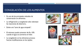 CONGELACIÓN DE LOS ALIMENTOS
• La congelación en los alimentos provoca
fuertes modificaciones en los tejidos
• El volumen puede aumentar de 8 a 10%
cuando el agua se convierte en hielo
• Es uno de los principales métodos de
conservación en alimentos.
15
• La refrigeración y congelación sólo ralentizan
las reacciones de deterioro.
• Existe una “zona de agua atrapada”.
 