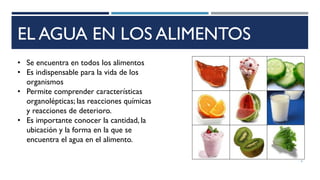 EL AGUA EN LOS ALIMENTOS
• Se encuentra en todos los alimentos
• Es indispensable para la vida de los
organismos
• Permite comprender características
organolépticas; las reacciones químicas
y reacciones de deterioro.
• Es importante conocer la cantidad, la
ubicación y la forma en la que se
encuentra el agua en el alimento.
4
 