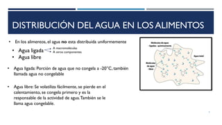 DISTRIBUCIÓN DEL AGUA EN LOS ALIMENTOS
• En los alimentos, el agua no esta distribuida uniformemente
• Agua ligada
• Agua libre
• Agua ligada: Porción de agua que no congela a -20°C, también
llamada agua no congelable
• Agua libre: Se volatiliza fácilmente, se pierde en el
calentamiento, se congela primero y es la
responsable de la actividad de agua.También se le
llama agua congelable.
A macromoléculas
A otros componentes
5
 