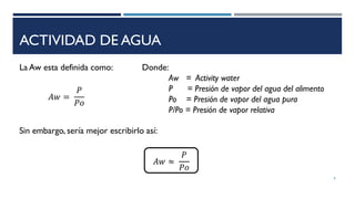 ACTIVIDAD DE AGUA
La Aw esta definida como:
𝐴𝑤 =
𝑃
𝑃𝑜
Donde:
Aw = Activity water
P = Presión de vapor del agua del alimento
Po = Presión de vapor del agua pura
P/Po = Presión de vapor relativa
Sin embargo, sería mejor escribirlo así:
8
𝐴𝑤 ≈
𝑃
𝑃𝑜
 