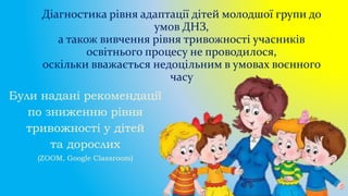 Діагностика рівня адаптації дітей молодшої групи до
умов ДНЗ,
а також вивчення рівня тривожності учасників
освітнього процесу не проводилося,
оскільки вважається недоцільним в умовах воєнного
часу
Були надані рекомендації
по зниженню рівня
тривожності у дітей
та дорослих
(ZOOM, Google Classroom)
 