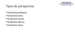Tipos de perspectiva
• Perspectiva jerárquica.
• Perspectiva lineal.
• Perspectiva frontal.
• Perspectiva oblicua.
• Perspectiva aérea.
 