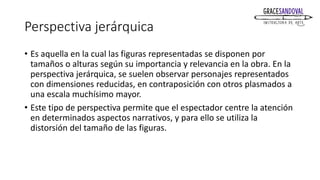 Perspectiva jerárquica
• Es aquella en la cual las figuras representadas se disponen por
tamaños o alturas según su importancia y relevancia en la obra. En la
perspectiva jerárquica, se suelen observar personajes representados
con dimensiones reducidas, en contraposición con otros plasmados a
una escala muchísimo mayor.
• Este tipo de perspectiva permite que el espectador centre la atención
en determinados aspectos narrativos, y para ello se utiliza la
distorsión del tamaño de las figuras.
 