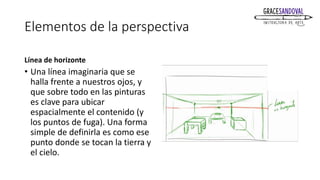 Elementos de la perspectiva
Línea de horizonte
• Una línea imaginaria que se
halla frente a nuestros ojos, y
que sobre todo en las pinturas
es clave para ubicar
espacialmente el contenido (y
los puntos de fuga). Una forma
simple de definirla es como ese
punto donde se tocan la tierra y
el cielo.
 