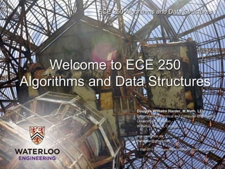 ECE 250 Algorithms and Data Structures
Douglas Wilhelm Harder, M.Math. LEL
Department of Electrical and Computer Engineering
University of Waterloo
Waterloo, Ontario, Canada
ece.uwaterloo.ca
dwharder@gmail.com
© 2006-2018 by Douglas Wilhelm Harder. Some rights reserved.
Welcome to ECE 250
Algorithms and Data Structures
 