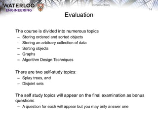 14
Introduction
Evaluation
‫‫‬ The course is divided into numerous topics
– Storing ordered and sorted objects
– Storing an arbitrary collection of data
– Sorting objects
– Graphs
– Algorithm Design Techniques
There are two self-study topics:
– Splay trees, and
– Disjoint sets
The self study topics will appear on the final examination as bonus
questions
– A question for each will appear but you may only answer one
 