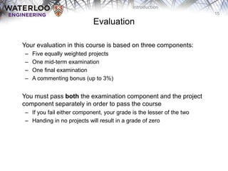 15
Introduction
Evaluation
‫‫‬ Your evaluation in this course is based on three components:
– Five equally weighted projects
– One mid-term examination
– One final examination
– A commenting bonus (up to 3%)
‫‫‬ You must pass both the examination component and the project
component separately in order to pass the course
– If you fail either component, your grade is the lesser of the two
– Handing in no projects will result in a grade of zero
 