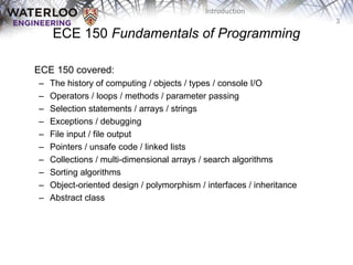3
Introduction
ECE 150 Fundamentals of Programming
ECE 150 covered:
– The history of computing / objects / types / console I/O
– Operators / loops / methods / parameter passing
– Selection statements / arrays / strings
– Exceptions / debugging
– File input / file output
– Pointers / unsafe code / linked lists
– Collections / multi-dimensional arrays / search algorithms
– Sorting algorithms
– Object-oriented design / polymorphism / interfaces / inheritance
– Abstract class
 