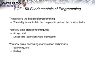 4
Introduction
ECE 150 Fundamentals of Programming
These were the basics of programming
– The ability to manipulate the computer to perform the required tasks
You saw data storage techniques:
– Arrays, and
– Linked lists (collections were discussed)
You saw array accessing/manipulation techniques:
– Searching, and
– Sorting
 