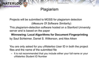 47
Introduction
Plagiarism
‫‫‬ Projects will be submitted to MOSS for plagiarism detection
‫‫‬ (Measure Of Software Similarity)
This plagiarism-detection software hosted on a Stanford University
server and is based on the paper
Winnowing: Local Algorithms for Document Fingerprinting
by Saul Schleimer, Daniel S. Wilkerson, and Alex Aiken
You are only asked for you uWaterloo User ID in both the project
files and the name of the submitted file
– It is not recommended that you include either your full name or your
uWaterloo Student ID Number
 