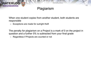 49
Introduction
Plagiarism
When one student copies from another student, both students are
responsible
– Exceptions are made for outright theft
The penalty for plagiarism on a Project is a mark of 0 on the project in
question and a further 5% is subtracted from your final grade
– Regardless if Projects are counted or not
 