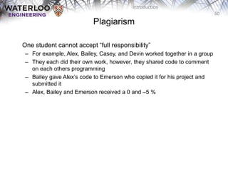 50
Introduction
Plagiarism
One‫‫‬student‫‫‬cannot‫‫‬accept‫“‫‬full‫‫‬responsibility”
– For example, Alex, Bailey, Casey, and Devin worked together in a group
– They each did their own work, however, they shared code to comment
on each others programming
– Bailey gave‫‫‬Alex’s‫‫‬code‫‫‬to‫‫‬Emerson who copied it for his project and
submitted it
– Alex, Bailey and Emerson received a 0 and –5 %
 