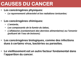 CAUSES DU CANCER
• Les cancérogènes physiques:
• Le rayonnement ultraviolet et les radiations ionisantes;
• Les cancérogènes chimiques:
• L’amiante,
• Les composants de la fumée du tabac,
• L’aflatoxine (contaminant des denrées alimentaires) ou l’arsenic
(polluant de l’eau de boisson);
• Les cancérogènes biologiques, comme des infections
dues à certains virus, bactéries ou parasites.
• Le vieillissement est un autre facteur fondamental dans
l’apparition du cancer.
 