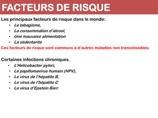 FACTEURS DE RISQUE
Les principaux facteurs de risque dans le monde:
• Le tabagisme,
• La consommation d’alcool,
• Une mauvaise alimentation
• La sédentarité
Ces facteurs de risque sont communs à d’autres maladies non transmissibles.
Certaines infections chroniques.
• L’Helicobacter pylori,
• Le papillomavirus humain (HPV),
• Le virus de l’hépatite B,
• Le virus de l’hépatite C
• Le virus d’Epstein Barr.
 