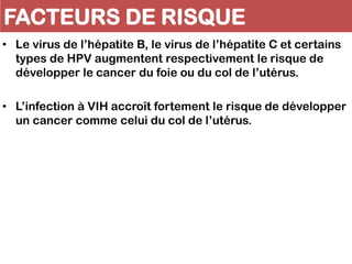 FACTEURS DE RISQUE
• Le virus de l’hépatite B, le virus de l’hépatite C et certains
types de HPV augmentent respectivement le risque de
développer le cancer du foie ou du col de l’utérus.
• L’infection à VIH accroît fortement le risque de développer
un cancer comme celui du col de l’utérus.
 