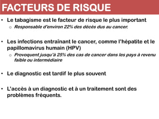 FACTEURS DE RISQUE
• Le tabagisme est le facteur de risque le plus important
o Responsable d'environ 22% des décès dus au cancer.
• Les infections entraînant le cancer, comme l’hépatite et le
papillomavirus humain (HPV)
o Provoquent jusqu’à 25% des cas de cancer dans les pays à revenu
faible ou intermédiaire
• Le diagnostic est tardif le plus souvent
• L’accès à un diagnostic et à un traitement sont des
problèmes fréquents.
 