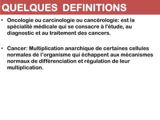 QUELQUES DEFINITIONS
• Oncologie ou carcinologie ou cancérologie: est la
spécialité médicale qui se consacre à l'étude, au
diagnostic et au traitement des cancers.
• Cancer: Multiplication anarchique de certaines cellules
normales de l’organisme qui échappent aux mécanismes
normaux de différenciation et régulation de leur
multiplication.
 