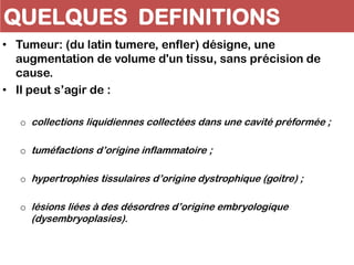QUELQUES DEFINITIONS
• Tumeur: (du latin tumere, enfler) désigne, une
augmentation de volume d'un tissu, sans précision de
cause.
• Il peut s’agir de :
o collections liquidiennes collectées dans une cavité préformée ;
o tuméfactions d’origine inflammatoire ;
o hypertrophies tissulaires d’origine dystrophique (goitre) ;
o lésions liées à des désordres d’origine embryologique
(dysembryoplasies).
 