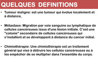 QUELQUES DEFINITIONS
• Tumeur maligne: est une tumeur qui évolue localement et
à distance,
• Métastase: Migration par voie sanguine ou lymphatique de
cellules cancéreuses issus d'une lésion initiale. C’est une
"colonie" secondaire de cellules cancéreuses qui
s’installent et se développent à distance du cancer initial.
• Chimiothérapie: Une chimiothérapie est un traitement
général qui vise à détruire les cellules cancéreuses ou à
les empêcher de se multiplier dans l'ensemble du corps.
 