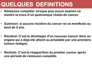 QUELQUES DEFINITIONS
• Rémission complète: lorsque plus aucun examen ne
montre la trace d’un quelconque résidu de cancer.
• Guérison: si aucune récidive du cancer ne se manifeste au
bout de 5 ans.
• Récidive: C’est le développe d’un nouveau cancer dans un
organe qui a déjà été atteint au préalable par une première
tumeur maligne.
• Rechute: C’est la réapparition du premier cancer après
une période de rémission complète.
 