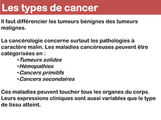 Les types de cancer
Il faut différencier les tumeurs bénignes des tumeurs
malignes.
La cancérologie concerne surtout les pathologies à
caractère malin. Les maladies cancéreuses peuvent être
catégorisées en :
•Tumeurs solides
•Hémopathies
•Cancers primitifs
•Cancers secondaires
Ces maladies peuvent toucher tous les organes du corps.
Leurs expressions cliniques sont aussi variables que le type
de tissu atteint.
 