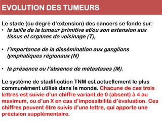 EVOLUTION DES TUMEURS
Le stade (ou degré d’extension) des cancers se fonde sur:
• la taille de la tumeur primitive et/ou son extension aux
tissus et organes de voisinage (T),
• l’importance de la dissémination aux ganglions
lymphatiques régionaux (N)
• la présence ou l’absence de métastases (M).
Le système de stadification TNM est actuellement le plus
communément utilisé dans le monde. Chacune de ces trois
lettres est suivie d’un chiffre variant de 0 (absent) à 4 au
maximum, ou d’un X en cas d’impossibilité d’évaluation. Ces
chiffres peuvent être suivis d’une lettre, qui apporte une
précision supplémentaire.
 
