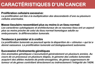 CARACTÉRISTIQUES D’UN CANCER
Prolifération cellulaire excessive:
La prolifération est liée à la multiplication des descendants d’une ou plusieurs
cellules anormales.
Masse tissulaire ressemblant plus ou moins à un tissu normal:
Les caractères cytologiques et architecturaux de ce nouveau tissu ont un aspect
plus ou moins proche de celui du tissu normal homologue adulte ou
embryonnaire. la différenciation tumorale.
Tendance à persister et à croître
La prolifération tumorale se poursuit après la disparition du « stimulus » qui lui a
donné naissance. La prolifération tumorale est biologiquement autonome.
Succession d’événements génétiques
Ces anomalies génétiques s’accumulent généralement en plusieurs années. Au
cours de ce processus en plusieurs étapes, le génome des cellules tumorales
acquiert des allèles mutants de proto-oncogènes, de gènes suppresseurs de
tumeur et de gènes contrôlant directement ou indirectement l’intégrité de l’ADN.
 