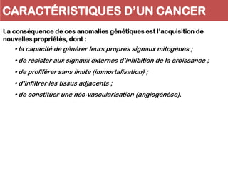 La conséquence de ces anomalies génétiques est l’acquisition de
nouvelles propriétés, dont :
• la capacité de générer leurs propres signaux mitogènes ;
• de résister aux signaux externes d’inhibition de la croissance ;
• de proliférer sans limite (immortalisation) ;
• d’infiltrer les tissus adjacents ;
• de constituer une néo-vascularisation (angiogénèse).
CARACTÉRISTIQUES D’UN CANCER
 