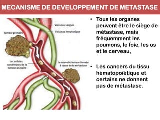 MECANISME DE DEVELOPPEMENT DE METASTASE
• Tous les organes
peuvent être le siège de
métastase, mais
fréquemment les
poumons, le foie, les os
et le cerveau,
• Les cancers du tissu
hématopoïétique et
certains ne donnent
pas de métastase.
 