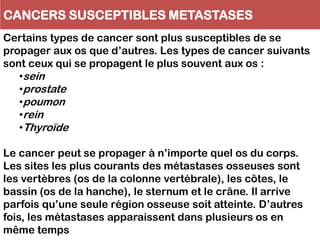 CANCERS SUSCEPTIBLES METASTASES
Certains types de cancer sont plus susceptibles de se
propager aux os que d’autres. Les types de cancer suivants
sont ceux qui se propagent le plus souvent aux os :
•sein
•prostate
•poumon
•rein
•Thyroïde
Le cancer peut se propager à n’importe quel os du corps.
Les sites les plus courants des métastases osseuses sont
les vertèbres (os de la colonne vertébrale), les côtes, le
bassin (os de la hanche), le sternum et le crâne. Il arrive
parfois qu’une seule région osseuse soit atteinte. D’autres
fois, les métastases apparaissent dans plusieurs os en
même temps
 