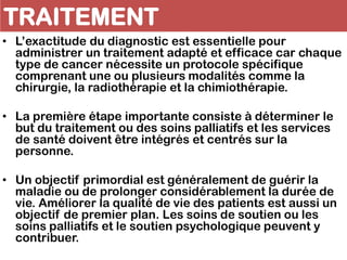 TRAITEMENT
• L’exactitude du diagnostic est essentielle pour
administrer un traitement adapté et efficace car chaque
type de cancer nécessite un protocole spécifique
comprenant une ou plusieurs modalités comme la
chirurgie, la radiothérapie et la chimiothérapie.
• La première étape importante consiste à déterminer le
but du traitement ou des soins palliatifs et les services
de santé doivent être intégrés et centrés sur la
personne.
• Un objectif primordial est généralement de guérir la
maladie ou de prolonger considérablement la durée de
vie. Améliorer la qualité de vie des patients est aussi un
objectif de premier plan. Les soins de soutien ou les
soins palliatifs et le soutien psychologique peuvent y
contribuer.
 